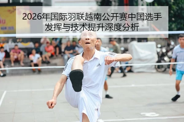 2026年国际羽联越南公开赛中国选手发挥与技术提升深度分析